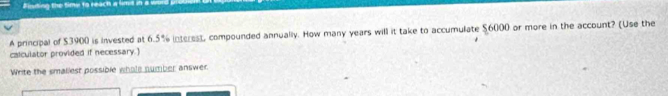 Finding the time to reach a limd in 
A principal of $3900 is invested at 6.5% interest, compounded annually. How many years will it take to accumulate $6000 or more in the account? (Use the 
calculator provided if necessary.) 
Write the smallest possible whole number answer.