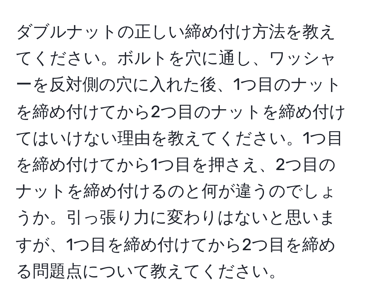 ダブルナットの正しい締め付け方法を教えてください。ボルトを穴に通し、ワッシャーを反対側の穴に入れた後、1つ目のナットを締め付けてから2つ目のナットを締め付けてはいけない理由を教えてください。1つ目を締め付けてから1つ目を押さえ、2つ目のナットを締め付けるのと何が違うのでしょうか。引っ張り力に変わりはないと思いますが、1つ目を締め付けてから2つ目を締める問題点について教えてください。