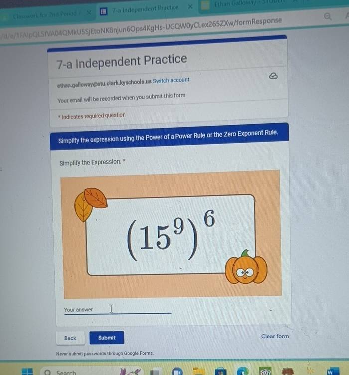 Classwork for 2nd Perod   5 7-a Independent Practice ×  Ethan Galloway - STUDe
/d/e/1FAlpQLSfVA04QMkU5SjEtoNK8njun6Ops4KgHs-UGQW0yCLex265ZXw/formResponse
7-a Independent Practice
ethan.galloway@stu.clark.kyschools.us Switch account
Your email will be recorded when you submit this form
Indicates required question
Simplify the expression using the Power of a Power Rule or the Zero Exponent Rule.
Simplify the Expression. "
Your answer  
Back Submit Clear form
Never submit passwords through Google Forms.
Search