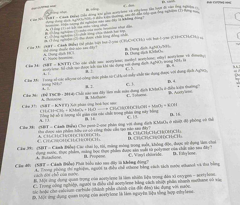 D. xanh. ĐẠI CƯƠNG HHC
ĐẠi cƯơnG HHc
A vàng nhạt. B. trắng. C. den.
Câu 32: '  (SBT - Cánh Diều) Dẫn dòng khí gồm acetylene và ethylene lần lượt đi vào ống nghiệm (1)
dựng dung dịch AgNO₃/NH₃ ở điều kiện thường, sau đó dẫn tiếp qua ống nghiệm (2) dựng nước
bromine. Hiện tượng thí nghiệm nào sau đây là không đúng?
A. Ở ổng (1) có kết tủa màu vàng nhạt.
B. Ở ống nghiệm (2) màu của nước bromine nhạt dần.
C. Ở ống nghiệm (2) chất lỏng chịa thành hai lớp,
D. Ở ống nghiệm (2) thu được chất lỏng đồng nhất.
Câu 33: (SBT - Cánh Diều) Đề phân biệt but-2-yne (CH3 Cequiv C H_3 ) với but-1-yne ( (CHequiv CCH_2CH_3) có
₂C
thể dùng thuốc thử nảo sau đây?
A. Dung dịch HCl. B. Dung dịch AgNO_3/NH_3
C. Nước bromine. D. Dung djch KMnO₄.
Câu 34: (SBT - KNTT) Cho các chất sau: acetylene; methyl acetylene; ethyl ace e và dimethy|
acetylene. Số chất tạo được kết tủa khi tác dụng với dung dịch AgNO_3 trong NH_3 là
C. 3. 3.1.
A. 1. B. 2. D. 4.
Qu
Câu 35: Trong số các alkyne có công thức phân tử C_5H_8 có mấy chất tác dụng được với dung dịch AgNO_3 a) F
hy
trong NH3?
A. 1. B. 2. C. 3. D. 4.
số
Câu 36: (Đề TSCĐ - 2014) Chất nào sau đây làm mất màu dung dịch KN InO_4 ở điều kiện thường?
A. Benzene. B. Methane. C. Toluene. D. Acetylene.
Câu 37: (SBT - KNTT) Xét phản ứng hoá học sau: CH_3CH=CH_2+KMnO_4+H_2Oto CH_3CH(OH)CH_2OH+MnO_2+KOH
Tổng hệ số tỉ lượng tối giản của các chất trong phản ứng này bằng
A. 13. B. 14. C. 15. D. 16.
Câu 38: (SBT - Cánh Diều) Cho pent-2-ene phản ứng với dung dịch KMnO_4 ở nhiệt độ phòng có thể
thu dược sản phẩm hữu cơ có công thức cầu tạo nào sau đây?
CH(OH)CH(OH)CH_3
B. CH_3CH_2CH_2CH(OH)CH_3.
A. CH₃CH₂CH(
C. CH₃CH 1(OH)CH_2CH(OH)CH_3.
D. CH_3CH_2CH(OH)CH_2CH_3.
Câu 39: (SBT - Cánh Diều) Các chai lọ, túi, màng mỏng trong suốt, không độc, được sử dụng làm chai
dụng nước, thực phẩm, màng bọc thực phẩm được sản xuất từ polymer của chất nào sau đây?
A. Butadiene. B. Propene. C. Vinyl chloride. D. Ethylene.
Câu 40: (SBT - Cánh Diều) Phát biểu nào sau đây là không đúng?
A. Trong phòng thí nghiệm, người ta điều chế ethene bằng cách tách nước ethanol và thu bằng
cách dời chỗ của nước.
B. Một ứng dụng quan trọng của acetylene là làm nhiên liệu trong đèn xì oxygen - acetylene.
C. Trong công nghiệp, người ta điều chế acetylene bằng cách nhiệt phân nhanh methane có xúc
tác hoặc cho calcium carbide (thành phần chính của đất đèn) tác dụng với nước.
D. Một ứng dụng quan trọng của acetylene là làm nguyên liệu tổng hợp ethylene.