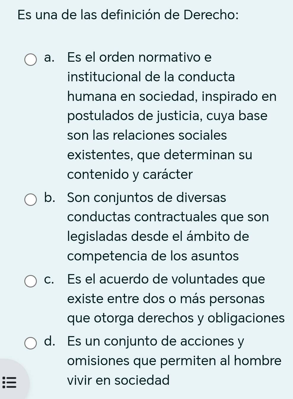 Es una de las definición de Derecho:
a. Es el orden normativo e
institucional de la conducta
humana en sociedad, inspirado en
postulados de justicia, cuya base
son las relaciones sociales
existentes, que determinan su
contenido y carácter
b. Son conjuntos de diversas
conductas contractuales que son
legisladas desde el ámbito de
competencia de los asuntos
c. Es el acuerdo de voluntades que
existe entre dos o más personas
que otorga derechos y obligaciones
d. Es un conjunto de acciones y
omisiones que permiten al hombre
: vivir en sociedad