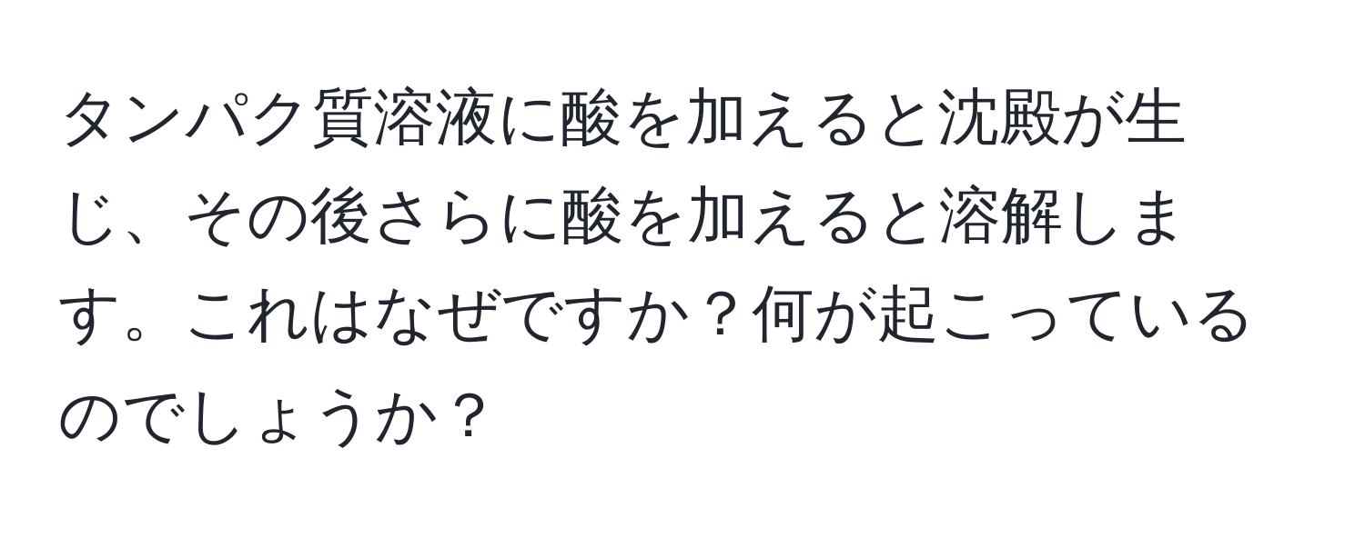 タンパク質溶液に酸を加えると沈殿が生じ、その後さらに酸を加えると溶解します。これはなぜですか？何が起こっているのでしょうか？