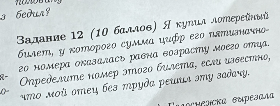 з бeduл? 
Βадание 12 (10 баллов) Я куηил лотерейный 
билет, у которого сумма цUфр его пятизначно- 
г0 номера оказалAсъ PавнA возрAсMY Mоего оMца. 
A- Определите номер этого билета, если известно, 
,0- 
что мοй отец бeз трydа решил эту задаy. 
Γαλосиенска выιрезала