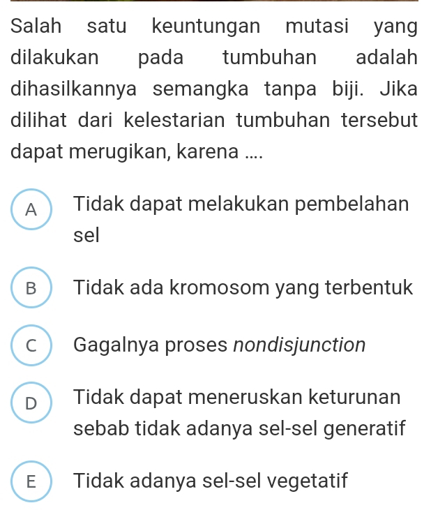 Salah satu keuntungan mutasi yang
dilakukan pada tumbuhan adalah
dihasilkannya semangka tanpa biji. Jika
dilihat dari kelestarian tumbuhan tersebut
dapat merugikan, karena ....
A Tidak dapat melakukan pembelahan
sel
B  Tidak ada kromosom yang terbentuk
c  Gagalnya proses nondisjunction
D Tidak dapat meneruskan keturunan
sebab tidak adanya sel-sel generatif
E Tidak adanya sel-sel vegetatif