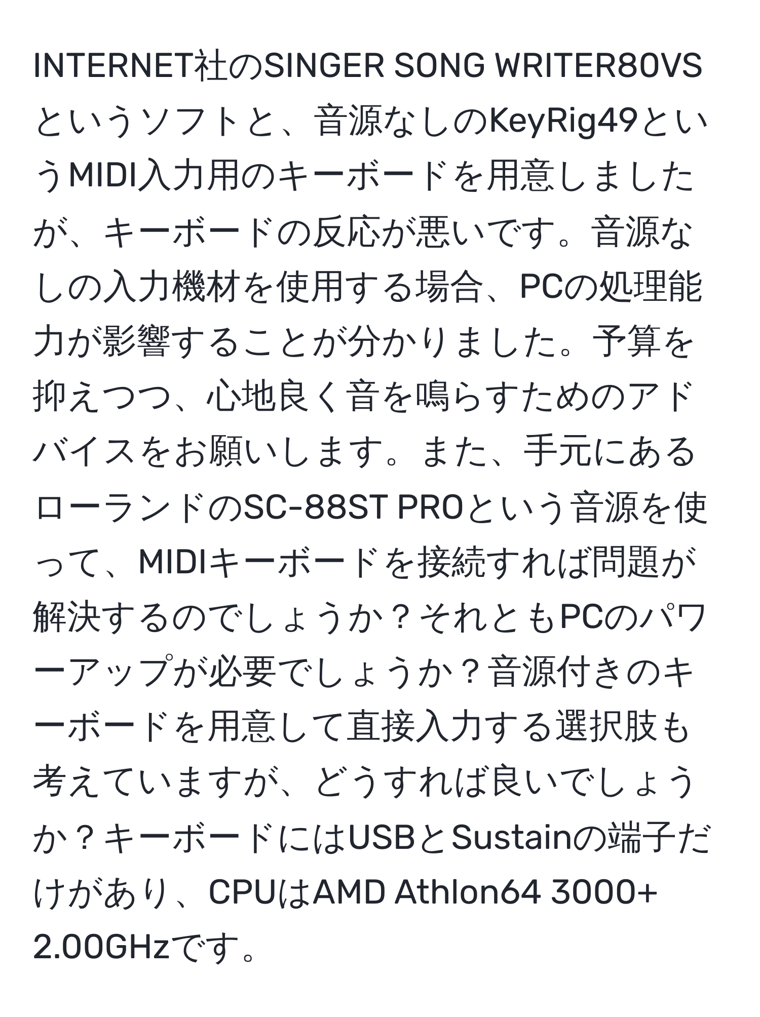 INTERNET社のSINGER SONG WRITER80VSというソフトと、音源なしのKeyRig49というMIDI入力用のキーボードを用意しましたが、キーボードの反応が悪いです。音源なしの入力機材を使用する場合、PCの処理能力が影響することが分かりました。予算を抑えつつ、心地良く音を鳴らすためのアドバイスをお願いします。また、手元にあるローランドのSC-88ST PROという音源を使って、MIDIキーボードを接続すれば問題が解決するのでしょうか？それともPCのパワーアップが必要でしょうか？音源付きのキーボードを用意して直接入力する選択肢も考えていますが、どうすれば良いでしょうか？キーボードにはUSBとSustainの端子だけがあり、CPUはAMD Athlon64 3000+ 2.00GHzです。