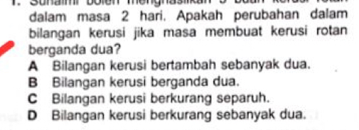 dalam masa 2 hari. Apakah perubahan dalam
bilangan kerusi jika masa membuat kerusi rotan 
berganda dua?
A Bilangan kerusi bertambah sebanyak dua.
B Bilangan kerusi berganda dua.
C Bilangan kerusi berkurang separuh.
D Bilangan kerusi berkurang sebanyak dua.