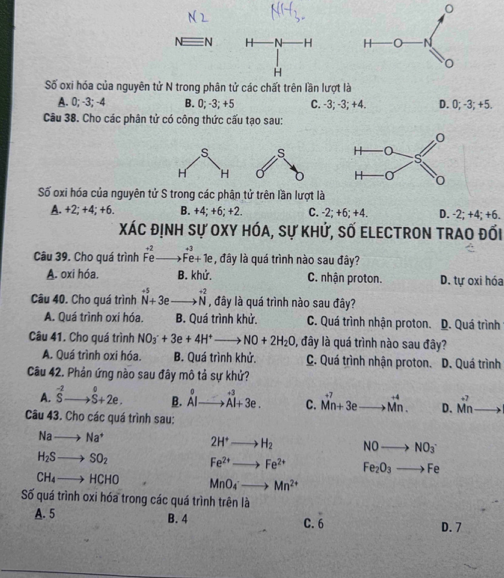 Nequiv N H N H 
H
Số oxi hóa của nguyên tử N trong phân tử các chất trên lần lượt
A. 0; -3; -4 B. 0; -3; +5 C. -3; -3; +4. D. 0; -3; +5.
Câu 38. Cho các phân tử có công thức cấu tạo sau:
Số oxi hóa của nguyên tử S trong các phân tử trên lần lượt là
A. +2; +4; +6. B. +4; +6; +2. C. -2; +6; +4. D. -2; +4; +6.
Xác định sự Oxy hóa, sự khứ, số Electron trao đối
Câu 39. Cho quá trình beginarrayr +2 Feto Fe+1eendarray , đây là quá trình nào sau đây?
A. oxi hóa. B. khử. C. nhận proton. D. tự oxi hóa
Câu 40. Cho quá trình beginarrayr +5 N+3eto^(+2) , đây là quá trình nào sau đây?
A. Quá trình oxi hóa. B. Quá trình khử. C. Quá trình nhận proton. D. Quá trình
Câu 41. Cho quá trình NO_3^(-+3e+4H^+)to NO+2H_2O 0, đây là quá trình nào sau đây?
A. Quá trình oxi hóa. B. Quá trình khử. C. Quá trình nhận proton. D. Quá trình
Câu 42. Phản ứng nào sau đây mô tả sự khử?
A. ^-2Sto S+2e. B. ^0AIto^(+3)Al+3e. C. beginarrayr +7 Mn+3eto Mn.endarray D. beginarrayr +7 Mnendarray
Câu 43. Cho các quá trình sau:
Nato Na^+
2H^+to H_2
NOto NO_3^(-
H_2)Sto SO_2
Fe^(2+)to Fe^(2+)
Fe_2O_3to Fe
CH_4to HCHO
MnO_4^(-to Mn^2+)
Số quá trình oxi hóa trong các quá trình trên là
A. 5 B. 4
overline ^circ 
C.
D. 7