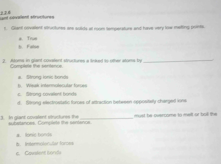 ant covalent structures
1. Giant covalent structures are solids at room temperature and have very low melting points.
a. True
b. False
2. Atoms in giant covalent structures a linked to other atoms by_
Complete the sentence.
a. Strong ionic bonds
b. Weak intermolecular forces
c. Strong covalent bonds
d. Strong electrostatic forces of attraction between oppositely charged ions
3. In giant covalent structures the _must be overcome to melt or bail the
substances. Complete the sentence.
a. Ionic bonds
b. Intermolecular forces
c. Covalent bonds