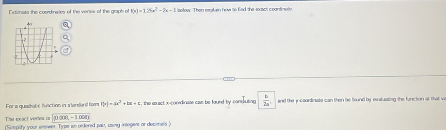 Estimate the coordinates of the vertex of the graph of f(x)=1.25x^2-2x-1 below. Then explain how to find the exact coordinate 
For a quadratic function in standard form f(x)=ax^2+bx+c , the exact x-coordinate can be found by computing  b/2a  and the y-coordinate can then be found by evaluating the function at that v 
The exact vertex is (0.008,-1.008)
(Simplify your answer. Type an ordered pair, using integers or decimals)