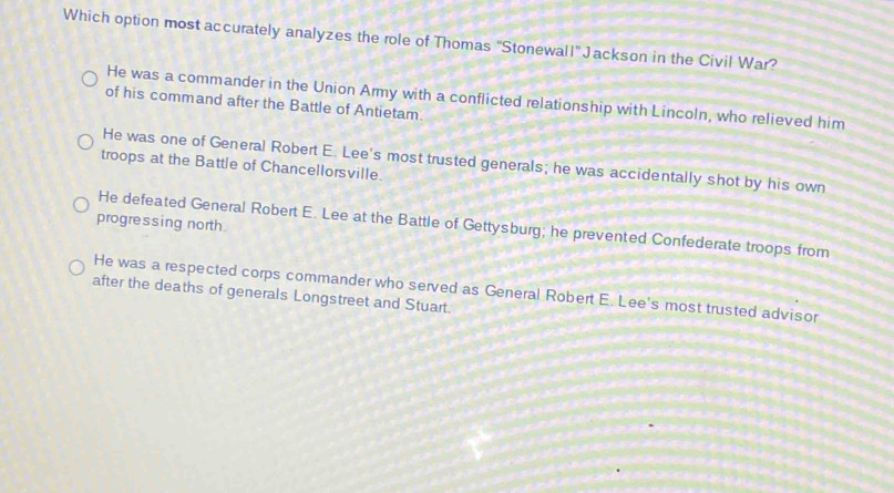 Which option most accurately analyzes the role of Thomas 'Stonewall" Jackson in the Civil War?
He was a commander in the Union Army with a conflicted relationship with Lincoln, who relieved him
of his command after the Battle of Antietam.
He was one of General Robert E. Lee's most trusted generals; he was accidentally shot by his own
troops at the Battle of Chancellorsville.
progressing north
He defeated General Robert E. Lee at the Battle of Gettysburg; he prevented Confederate troops from
after the deaths of generals Longstreet and Stuart. He was a respected corps commander who served as General Robert E. Lee's most trusted advisor