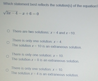 Which statement best reflects the solution(s) of the equation’
sqrt(2x-4)-x+6=0
There are two solutions: x=4 and x=10.
There is only one solution: x=4
The solution x=10 is an extraneous solution.
There is only one solution: x=10.
The solution x=0 is an extraneous solution.
There is only one solution: x=10.
The solution x=4 is an extraneous solution.