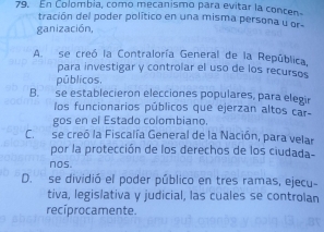 En Colombia, como mecanismo para evitar la concen
tración del poder político en una misma persona u or-
ganización
A. se creó la Contraloría General de la República.
para investigar y controlar el uso de los recursos
públicos.
B. se establecieron elecciones populares, para elegir
los funcionarios públicos que ejerzan altos car
gos en el Estado colombiano.
C. se creó la Fiscalía General de la Nación, para velar
por la protección de los derechos de los ciudada-
nos.
D. se dividió el poder público en tres ramas, ejecu-
tiva, legislativa y judicial, las cuales se controlan
recíprocamente.