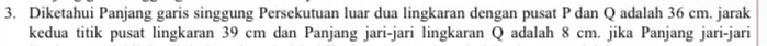 Diketahui Panjang garis singgung Persekutuan luar dua lingkaran dengan pusat P dan Q adalah 36 cm. jarak 
kedua titik pusat lingkaran 39 cm dan Panjang jari-jari lingkaran Q adalah 8 cm. jika Panjang jari-jari