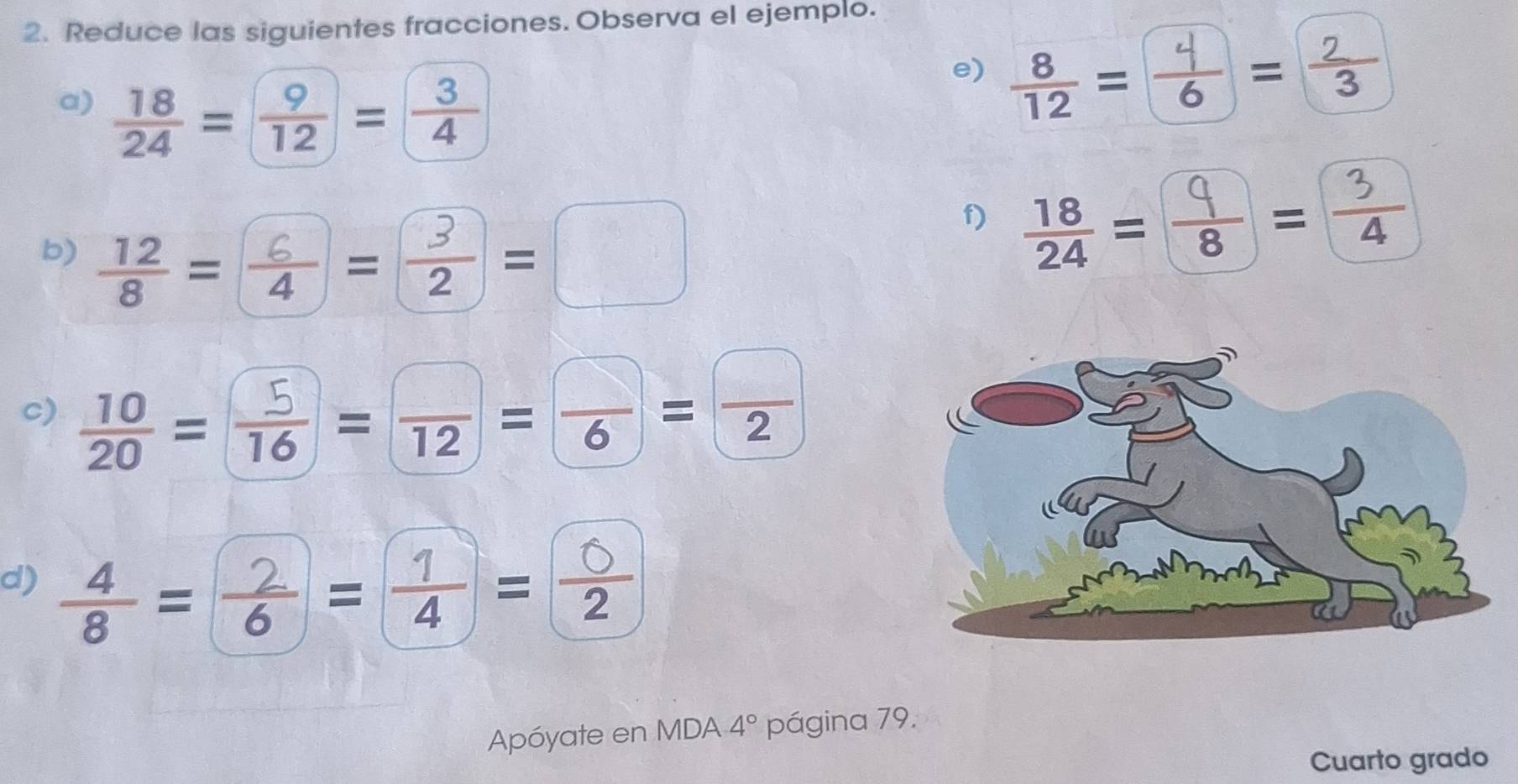 Reduce las siguientes fracciones. Observa el ejemplo. 
a)  18/24 = 9/12 = 3/4 
e) =♂= 
b) =÷=÷=□ 
f) ==÷ 
c) ==== 
d) ÷=2=♂= 
Apóyate en MDA 4° página 79. 
Cuarto grado