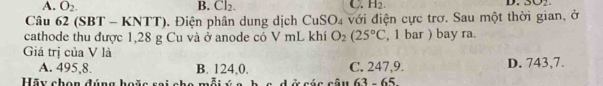 A. O_2. B. Cl_2. C. H_2. 
D. 3002
Câu 62 (SBT - KNTT). Điện phân dung dịch CuSO4 với điện cực trơ. Sau một thời gian, ở
cathode thu được 1,28 g Cu và ở anode có V mL khí O_2(25°C , 1 bar ) bay ra.
Giá trị của V là
A. 495, 8. B. 124,0. C. 247, 9. D. 743,7.
Hãy chọn đúng hoặc sai cho n v a b c d ở các câu 63 - 65