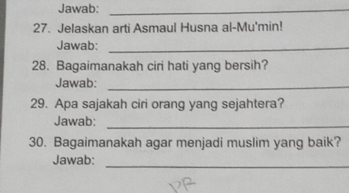 Jawab:_ 
27. Jelaskan arti Asmaul Husna al-Mu'min! 
Jawab:_ 
28. Bagaimanakah ciri hati yang bersih? 
Jawab:_ 
29. Apa sajakah ciri orang yang sejahtera? 
Jawab: 
_ 
30. Bagaimanakah agar menjadi muslim yang baik? 
Jawab: 
_