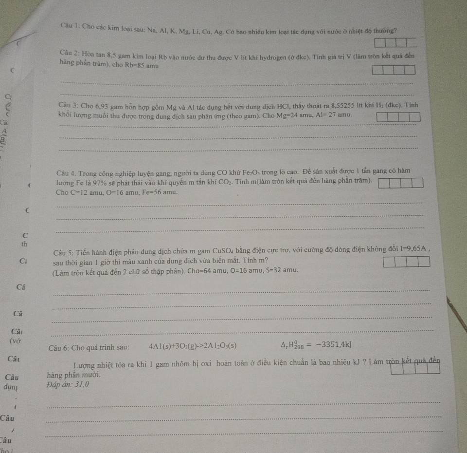 Cho các kim loại sau: Na, Al, K, Mg, Li, Cu, Ag. Có bao nhiều kim loại tắc dụng với nước ở nhiệt độ thường?
Câu 2: Hòa tan 8,5 gam kim loại Rb vào nước dư thu được V lít khí hydrogen (ở đkc). Tính giá trị V (lãm tròn kết quả đến
hàng phần trām), cho Rb=85 amu
C
_
_
Câu 3: Cho 6,93 gam hỗn hợp gồm Mg và Al tác dụng hết với dung dịch HCl, thấy thoát ra 8,55255 lit khí H_2 (đkc). Tinh
C khổi lượng muổi thu được trong dung dịch sau phân ứng (theo gam). Cho Mg=24amu,Al=27amu
Cả
_
_
B
_
_
Câu 4. Trong công nghiệp luyện gang, người ta dùng CO khử Fe_2O_3 4 trong lò cao. Để sản xuất được 1 tấn gang có hàm
( lượng Fe là 97% sẽ phát thải vào khí quyền m tần khí CO_2. Tinh m(làm tròn kết quã đến hàng phần trăm).
Cho C=12amu,O=16amu,Fe=56 amu.
_
(
_
C
_
th
Câu 5: Tiển hành điện phân dung dịch chứa m gam CuSO_4 ằng điện cực trơ, với cường độ dòng điện không đổi I=9,65A,
Ci sau thời gian 1 giờ thì màu xanh của dung dịch vừa biển mắt. Tính m?
(Làm tròn kết quả đến 2 chữ số thập phân). Cho =64amu O=16amu,S=32amu.
Ci
_
_
Câ
_
Câ
_
(vớ
Câu 6: Cho quá trình sau: 4Al(s)+3O_2(g)to 2Al_2O_3(s) △ _rH_(298)^0=-3351,4kJ
Cất
Lượng nhiệt tỏa ra khi 1 gam nhôm bị oxi hoàn toàn ở điều kiện chuẩn là bao nhiêu kJ ? Làm tròn kết quả đến
Câu hàng phần mười.
dụng Đáp án: 31,0
_
Câu
_
Câu
_