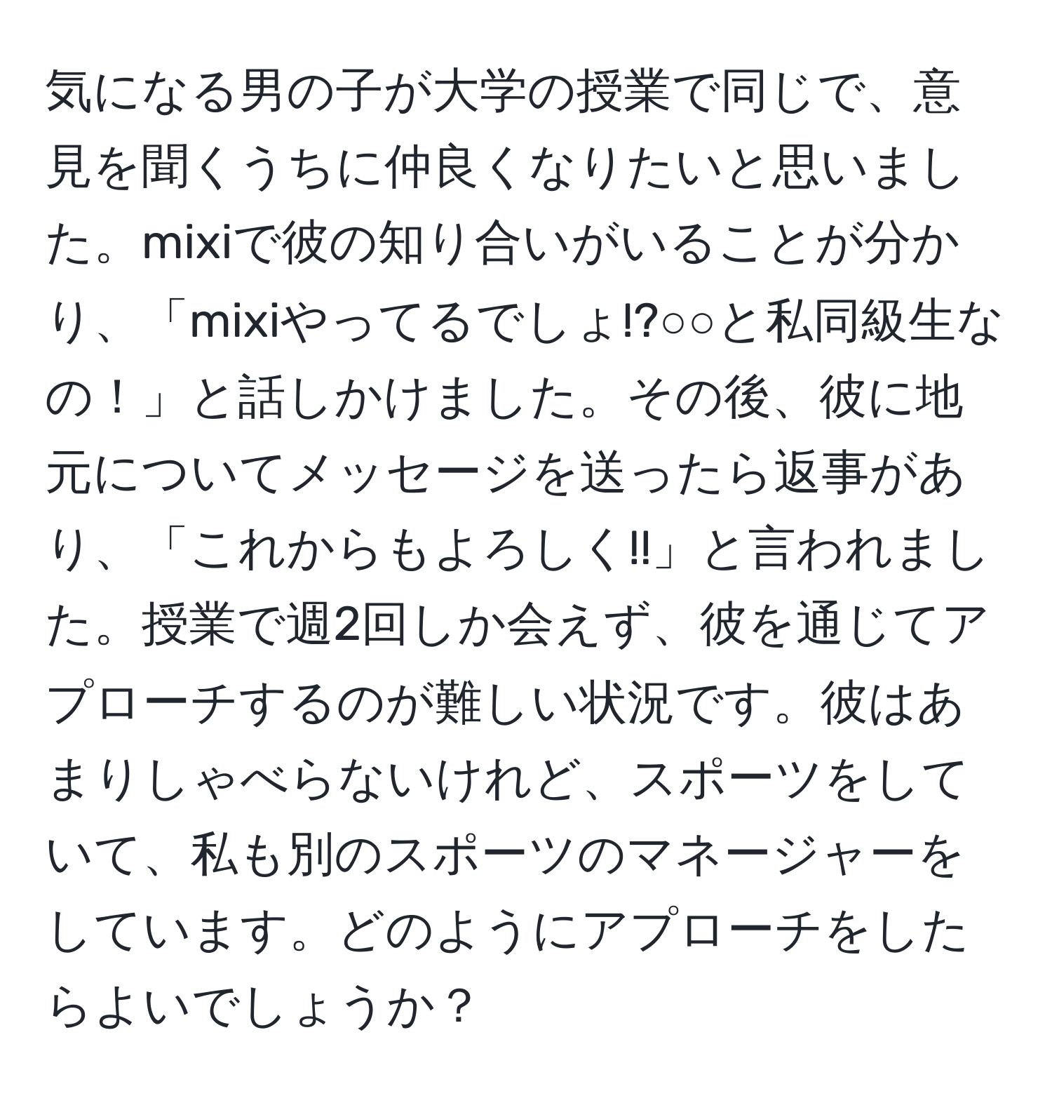 気になる男の子が大学の授業で同じで、意見を聞くうちに仲良くなりたいと思いました。mixiで彼の知り合いがいることが分かり、「mixiやってるでしょ!?○○と私同級生なの！」と話しかけました。その後、彼に地元についてメッセージを送ったら返事があり、「これからもよろしく!!」と言われました。授業で週2回しか会えず、彼を通じてアプローチするのが難しい状況です。彼はあまりしゃべらないけれど、スポーツをしていて、私も別のスポーツのマネージャーをしています。どのようにアプローチをしたらよいでしょうか？