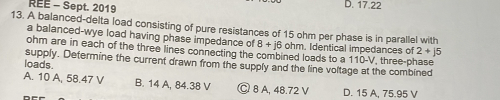 REE - Sept. 2019 D. 17.22
13. A balanced-delta load consisting of pure resistances of 15 ohm per phase is in parallel with
a balanced-wye load having phase impedance of 8+j6 ohm. Identical impedances of 2+j5
ohm are in each of the three lines connecting the combined loads to a 110-V, three-phase
supply. Determine the current drawn from the supply and the line voltage at the combined
loads.
A. 10 A, 58.47 V B. 14 A, 84.38 V © 8 A, 48.72 V D. 15 A, 75.95 V