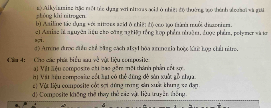 a) Alkylamine bậc một tác dụng với nitrous acid ở nhiệt độ thường tạo thành alcohol và giải
phóng khí nitrogen.
b) Aniline tác dụng với nitrous acid ở nhiệt độ cao tạo thành muối diazonium.
c) Amine là nguyên liệu cho công nghiệp tổng hợp phẩm nhuộm, dược phẩm, polymer và tơ
sợi.
d) Amine được điều chế bằng cách alkyl hóa ammonia hoặc khử hợp chất nitro.
Câu 4: Cho các phát biểu sau về vật liệu composite:
a) Vật liệu composite chỉ bao gồm một thành phần cốt sợi.
b) Vật liệu composite cốt hạt có thể dùng để sản xuất gỗ nhựa.
c) Vật liệu composite cốt sợi dùng trong sản xuất khung xe đạp.
d) Composite không thể thay thế các vật liệu truyền thống.
a