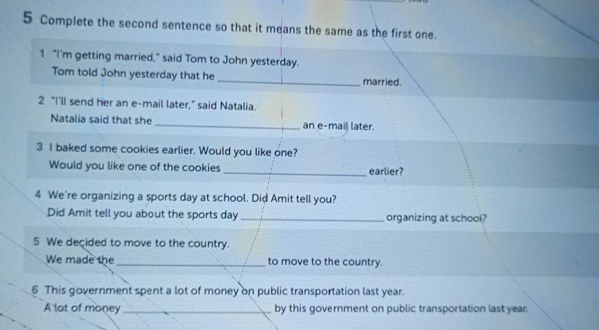 Complete the second sentence so that it means the same as the first one. 
1 "I'm getting married," said Tom to John yesterday. 
Tom told John yesterday that he _married. 
2 “I’ll send her an e-mail later,” said Natalia. 
Natalia said that she _an e-mai later. 
3 I baked some cookies earlier. Would you like one? 
Would you like one of the cookies _earlier? 
4 We're organizing a sports day at school. Did Amit tell you? 
Did Amit tell you about the sports day_ organizing at school? 
5 We decided to move to the country. 
We made the _to move to the country. 
6 This government spent a lot of money on public transportation last year. 
A lot of money _by this government on public transportation last year.