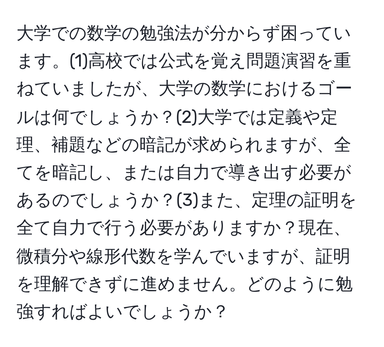 大学での数学の勉強法が分からず困っています。(1)高校では公式を覚え問題演習を重ねていましたが、大学の数学におけるゴールは何でしょうか？(2)大学では定義や定理、補題などの暗記が求められますが、全てを暗記し、または自力で導き出す必要があるのでしょうか？(3)また、定理の証明を全て自力で行う必要がありますか？現在、微積分や線形代数を学んでいますが、証明を理解できずに進めません。どのように勉強すればよいでしょうか？