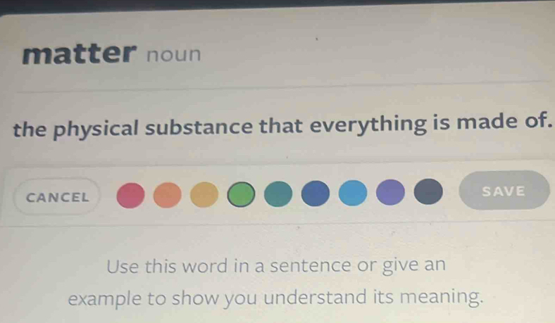 matter noun 
the physical substance that everything is made of. 
CANCEL SAVE 
Use this word in a sentence or give an 
example to show you understand its meaning.