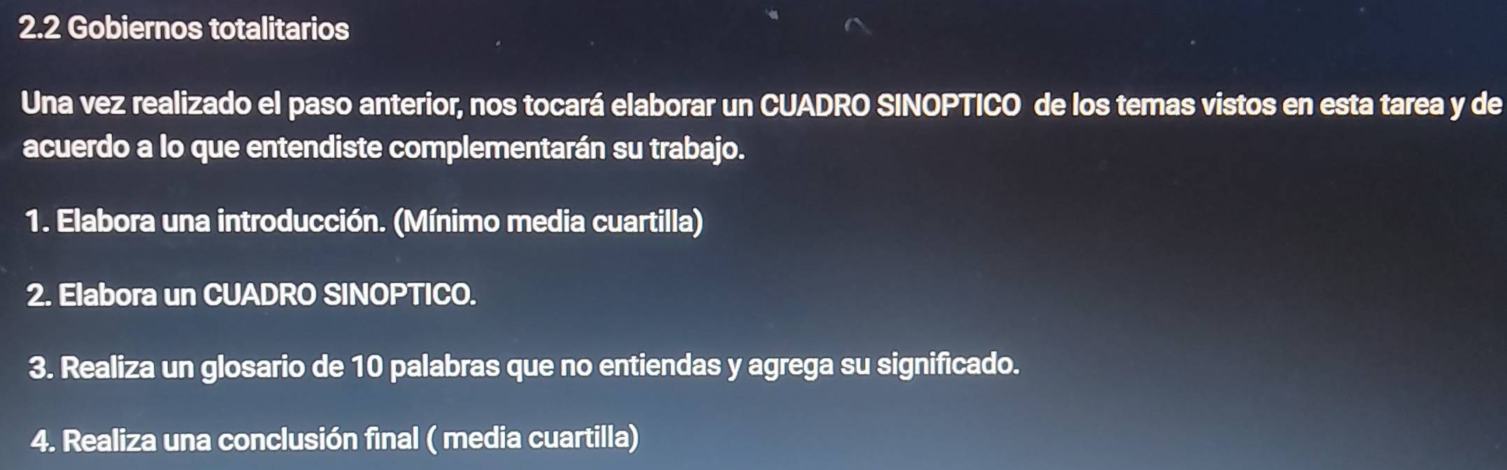 2.2 Gobiernos totalitarios 
Una vez realizado el paso anterior, nos tocará elaborar un CUADRO SINOPTICO de los temas vistos en esta tarea y de 
acuerdo a lo que entendiste complementarán su trabajo. 
1. Elabora una introducción. (Mínimo media cuartilla) 
2. Elabora un CUADRO SIN )P TICO. 
3. Realiza un glosario de 10 palabras que no entiendas y agrega su significado. 
4. Realiza una conclusión final ( media cuartilla)