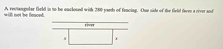 A rectangular field is to be enclosed with 280 yards of fencing. One side of the field faces a river and 
will not be fenced.