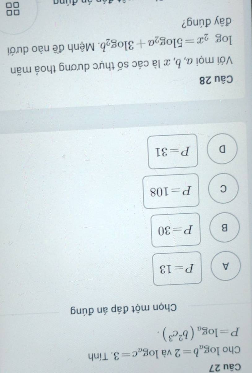 Cho log _ab=2 và log _ac=3. Tính
P=log _a(b^2c^3). 
Chọn một đáp án đúng
A P=13
B P=30
C P=108
D P=31
Câu 28
Với mọi a, b, x là các số thực dương thoả mãn
log _2x=5log _2a+3log _2b. Mệnh đề nào dưới
đây đúng?
đúna