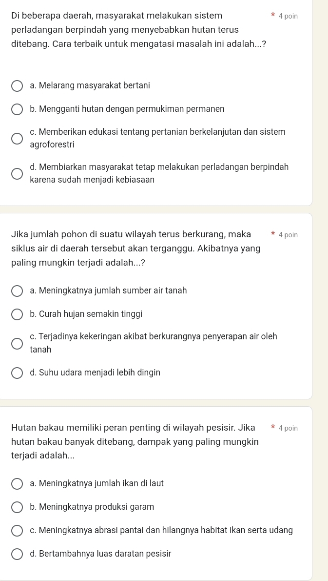 Di beberapa daerah, masyarakat melakukan sistem 4 poin
perladangan berpindah yang menyebabkan hutan terus
ditebang. Cara terbaik untuk mengatasi masalah ini adalah...?
a. Melarang masyarakat bertani
b. Mengganti hutan dengan permukiman permanen
c. Memberikan edukasi tentang pertanian berkelanjutan dan sistem
agroforestri
d. Membiarkan masyarakat tetap melakukan perladangan berpindah
karena sudah menjadi kebiasaan
Jika jumlah pohon di suatu wilayah terus berkurang, maka 4 poin
siklus air di daerah tersebut akan terganggu. Akibatnya yang
paling mungkin terjadi adalah...?
a. Meningkatnya jumlah sumber air tanah
b. Curah hujan semakin tinggi
c. Terjadinya kekeringan akibat berkurangnya penyerapan air oleh
tanah
d. Suhu udara menjadi lebih dingin
Hutan bakau memiliki peran penting di wilayah pesisir. Jika 4 poin
hutan bakau banyak ditebang, dampak yang paling mungkin
terjadi adalah...
a. Meningkatnya jumlah ikan di laut
b. Meningkatnya produksi garam
c. Meningkatnya abrasi pantai dan hilangnya habitat ikan serta udang
d. Bertambahnya luas daratan pesisir