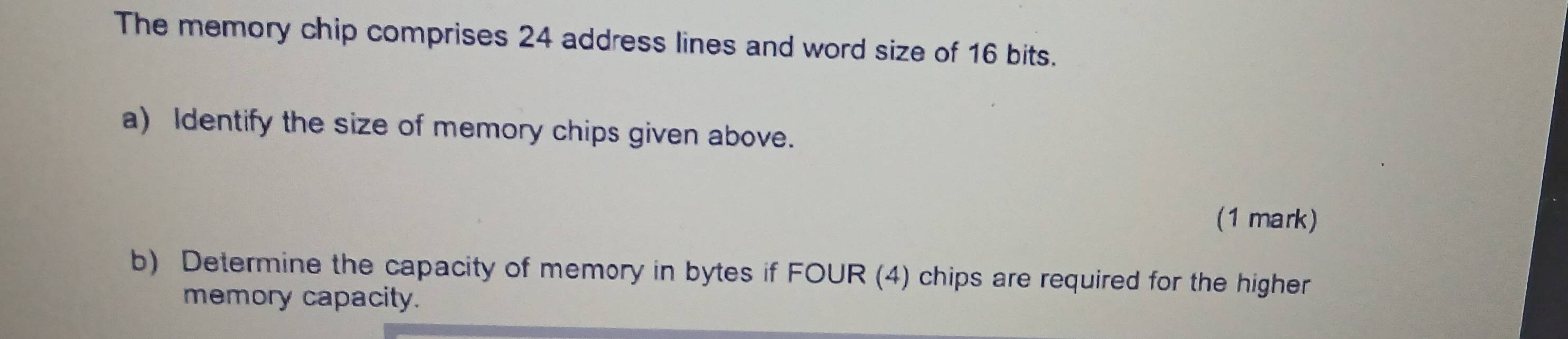 The memory chip comprises 24 address lines and word size of 16 bits. 
a) Identify the size of memory chips given above. 
(1 mark) 
b) Determine the capacity of memory in bytes if FOUR (4) chips are required for the higher 
memory capacity.