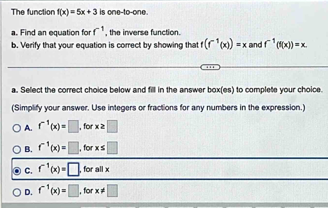 The function f(x)=5x+3 is one-to-one.
a. Find an equation for f^(-1) , the inverse function.
b. Verify that your equation is correct by showing that f(f^(-1)(x))=x and f^(-1)(f(x))=x. 
a. Select the correct choice below and fill in the answer box(es) to complete your choice.
(Simplify your answer. Use integers or fractions for any numbers in the expression.)
A. f^(-1)(x)=□ , for x≥ □
B. f^(-1)(x)=□ , for x≤ □
C. f^(-1)(x)=□ , for all x
D. f^(-1)(x)=□ , for x!= □