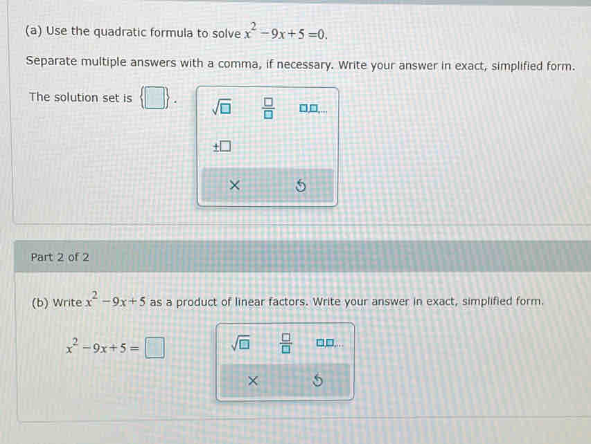 Use the quadratic formula to solve x^2-9x+5=0. 
Separate multiple answers with a comma, if necessary. Write your answer in exact, simplified form. 
The solution set is □ sqrt(□ )  □ /□   □,□,... 
× 
Part 2 of 2 
(b) Write x^2-9x+5 as a product of linear factors. Write your answer in exact, simplified form.
x^2-9x+5=□ sqrt(□ )  □ /□   1,□ ,... 
×