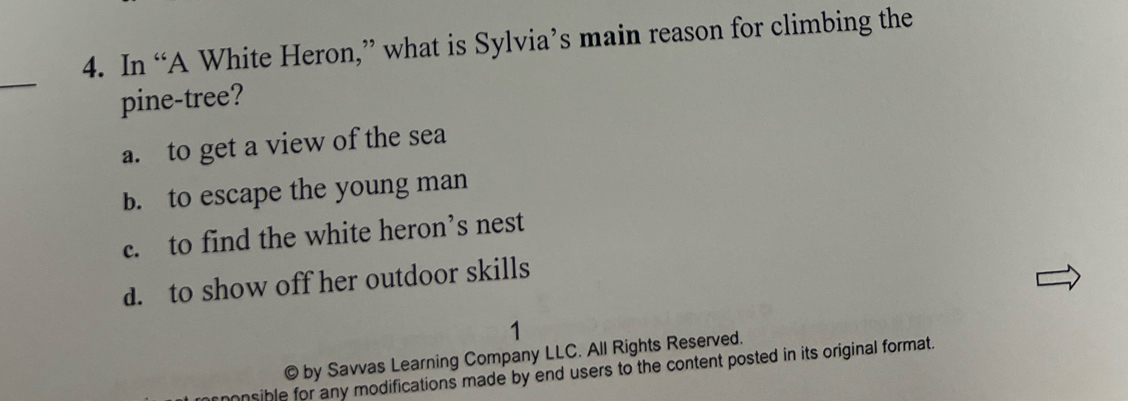 In “A White Heron,” what is Sylvia’s main reason for climbing the
_
pine-tree?
a. to get a view of the sea
b. to escape the young man
c. to find the white heron’s nest
d. to show off her outdoor skills
1
© by Savvas Learning Company LLC. All Rights Reserved.
onsible for any modifications made by end users to the content posted in its original format.