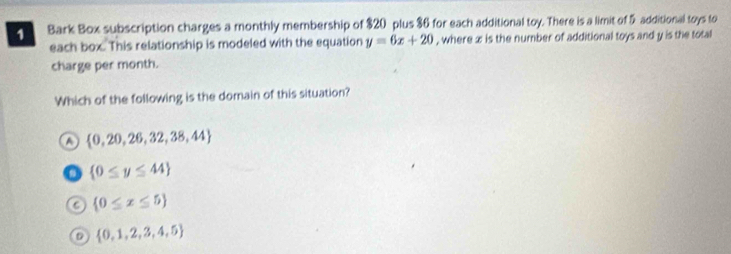 Bark Box subscription charges a monthly membership of $20 plus $6 for each additional toy. There is a limit of 5 additional toys to
each box. This relationship is modeled with the equation y=6x+20 , where x is the number of additional toys and y is the total
charge per month.
Which of the following is the domain of this situation?
a  0,20,26,32,38,44
o  0≤ y≤ 44
a  0≤ x≤ 5
 0,1,2,3,4,5