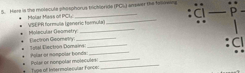 Here is the molecule phosphorus trichloride (PCL) answer the following 
_ 
Molar Mass of PCL: 
_ 
Cl _P 
_ 
VSEPR formula (generic formula) 
Molecular Geometry: 
Electron Geometry:_ 
Total Electron Domains: 
_ 
:Cl 
Polar or nonpolar bonds:_ 
Polar or nonpolar molecules: 
_ 
Type of Intermolecular Force: 
_