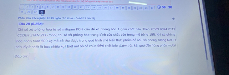 Nhất nhà: kải làn bàn rai khái màn hình kiểm tra, hệ thống sẽ lưu lại và báo cáo
1 2 3 4 5 6 7 8 9 10 11 12 13 14 15 16 17 18 19 20 21 22 23 24 08:30
25 26 27
Phần: Cầu trắc nghiệm trả lời ngắn (Trả lời các câu hồi 23 đến 28) 
Câu 28 (0.25đ): 
Chỉ số xà phòng hóa là số miligam KOH cần để xà phòng hóa 1 gam chất béo. Theo TCVN 6044:2013 
CODEX STAN 211-1999, chỉ số xà phòng hóa trung bình của chất béo trong mỡ bò là 195. Khi xà phòng 
hóa hoàn toàn 500 kg mỡ bò thu được trong quá trình chế biến thực phẩm để nấu xà phòng, lượng NaOH 
cần lấy ít nhất là bao nhiêu kg? Biết mỡ bò có chứa 96% chất béo. (Làm tròn kết quả đến hàng phần mười) 
Đáp án: