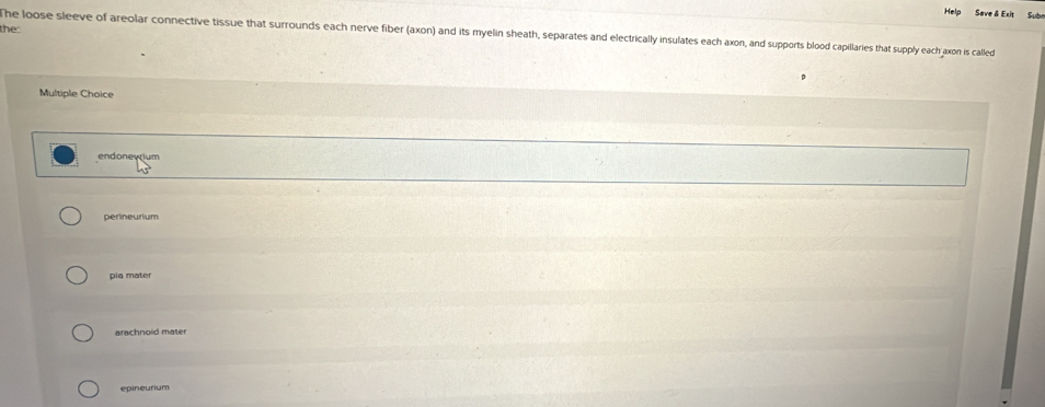 Hel
Sub
the:
he loose sleeve of areolar connective tissue that surrounds each nerve fiber (axon) and its myelin sheath, separates and electrically insulates each axon, and supports blood capillaries that supply each axon is called
Multiple Choice
endonewium
perineurium
pia mater
arachnoid mater
epineurium