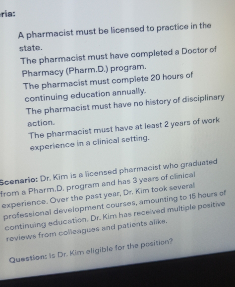 ria: 
A pharmacist must be licensed to practice in the 
state. 
The pharmacist must have completed a Doctor of 
Pharmacy (Pharm.D.) program. 
The pharmacist must complete 20 hours of 
continuing education annually. 
The pharmacist must have no history of disciplinary 
action. 
The pharmacist must have at least 2 years of work 
experience in a clinical setting. 
Scenario: Dr. Kim is a licensed pharmacist who graduated 
from a Pharm.D. program and has 3 years of clinical 
experience. Over the past year, Dr. Kim took several 
professional development courses, amounting to 15 hours of 
continuing education. Dr. Kim has received multiple positive 
reviews from colleagues and patients alike. 
Question: Is Dr. Kim eligible for the position?