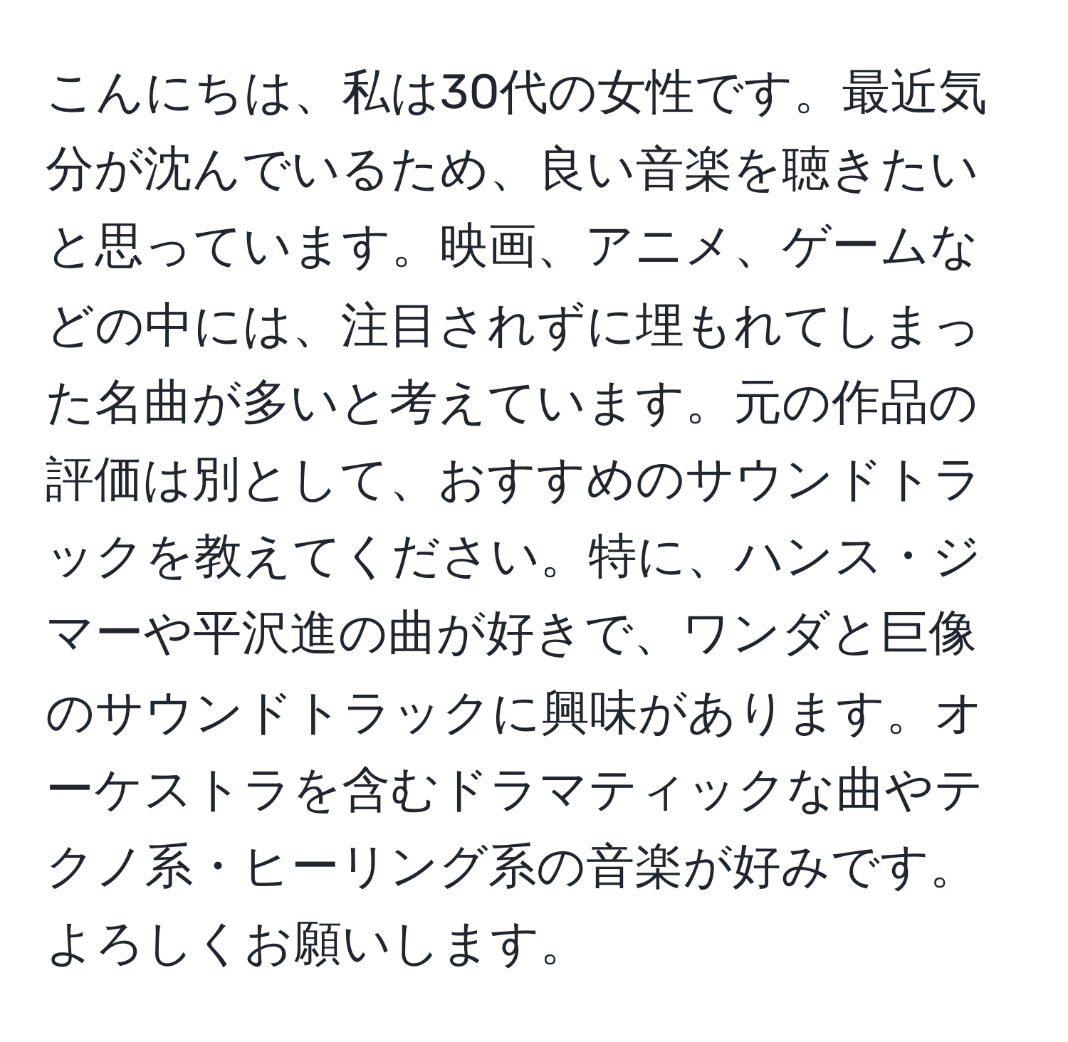 こんにちは、私は30代の女性です。最近気分が沈んでいるため、良い音楽を聴きたいと思っています。映画、アニメ、ゲームなどの中には、注目されずに埋もれてしまった名曲が多いと考えています。元の作品の評価は別として、おすすめのサウンドトラックを教えてください。特に、ハンス・ジマーや平沢進の曲が好きで、ワンダと巨像のサウンドトラックに興味があります。オーケストラを含むドラマティックな曲やテクノ系・ヒーリング系の音楽が好みです。よろしくお願いします。