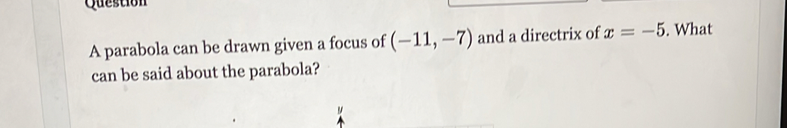 parabola can be drawn given a focus of (-11,-7) and a directrix of x=-5. What 
can be said about the parabola?