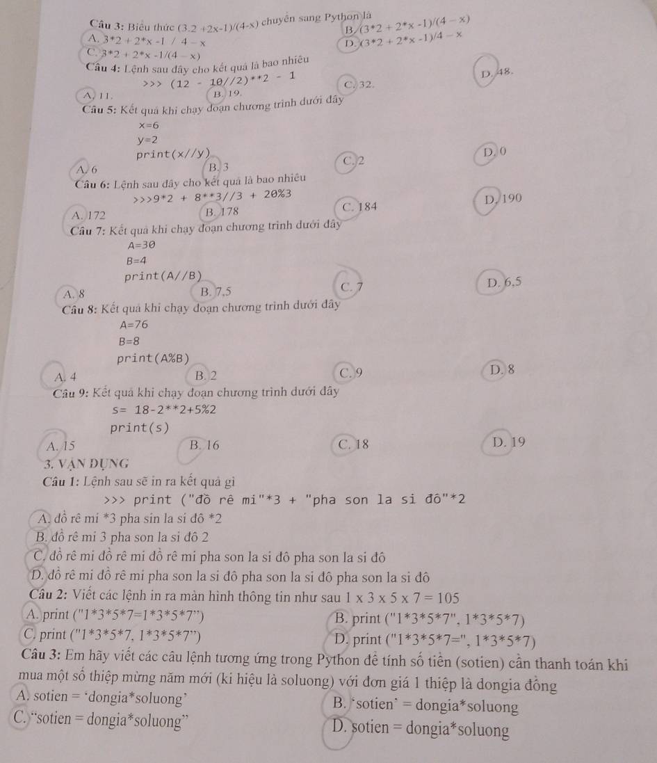 Biểu thức (3.2+2x-1)/(4-x) chuyên sang Python là (3^*2+2^*x-1)/(4-x)
B.
A. 3^*2+2^*x-1/4-x
D. (3^*2+2^*x-1)^/4-x
C. 3^*2+2^*x-1/(4-x)
*Cầu 4: Lệnh sau dây cho kết quả là bao nhiều
)(12-10//2)^*2-1
D. 48.
A. 11. B. 19. C.32.
Câu 5: Kết quả khi chạy đoạn chương trình dưới đây
x=6
y=2
print(x//y) D. 0
A. 6 B. 3 C. 2
Câu 6: Lệnh sau đây cho kết quả là bao nhiều
9^*2+8^(**)3//3+2θ % 3
A. 172 B. 178 C. 184 D. 190
Cầu 7: Kết quả khi chạy đoạn chương trình dưới đây
A=3θ
B=4
print(A//B)
A. 8 B. 7.5 C. 7 D. 6,5
Câu 8: Kết quả khi chạy doạn chương trình dưới đây
A=76
B=8
print(A%B)
A. 4 B. 2 C. 9 D. 8
Câu 9: Kết quả khi chạy đoạn chương trình dưới đây
s=18-2^(**)2+5% 2
print(s)
A. 15 B. 16 C. 18 D. 19
3. vận đụng
Câu 1: Lệnh sau sẽ in ra kết quả gì
>>> print ("đồ rê mi^(n3+) "pha son la si dhat o''^*2
A. đồ rê mí *3 pha sin la si dpartial^**2
B. đồ rê mi 3 pha son la si đô 2
C. đồ rê mi đồ rê mi đồ rê mi pha son la si đô pha son la si đô
D. đồ rê mi đồ rê mi pha son la si đô pha son la si đô pha son la si đô
Cầu 2: Viết các lệnh in ra màn hình thông tin như sau 1* 3* 5* 7=105
A. print (''1^*3^*5^*7=1*3^*5^*7^,) B. print (''1^*3^*5^*7^*,1^*3^*5^*7)
C. print (''111^*3^*5^*7,1^*3^(*5^*)7^*) D. print (^111^*3^*5^*7=^*,1^*3^*5^*7)
Câu 3: Em hãy viết các câu lệnh tương ứng trong Python để tính số tiền (sotien) cần thanh toán khi
mua một số thiệp mừng năm mới (ki hiệu là soluong) với đơn giá 1 thiệp là dongia đồng
A. sotien = ‘dongia*soluong’ B. ‘sotien` = dongia*soluong
C. “sotien = dongia*soluong” D. sotien = dongia*soluong