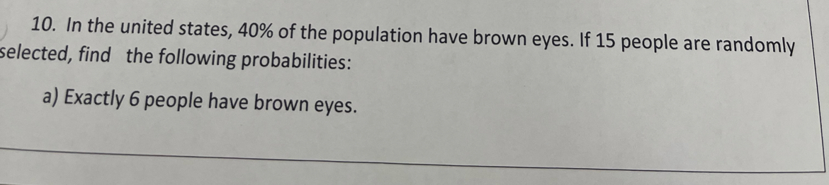 In the united states, 40% of the population have brown eyes. If 15 people are randomly 
selected, find the following probabilities: 
a) Exactly 6 people have brown eyes.