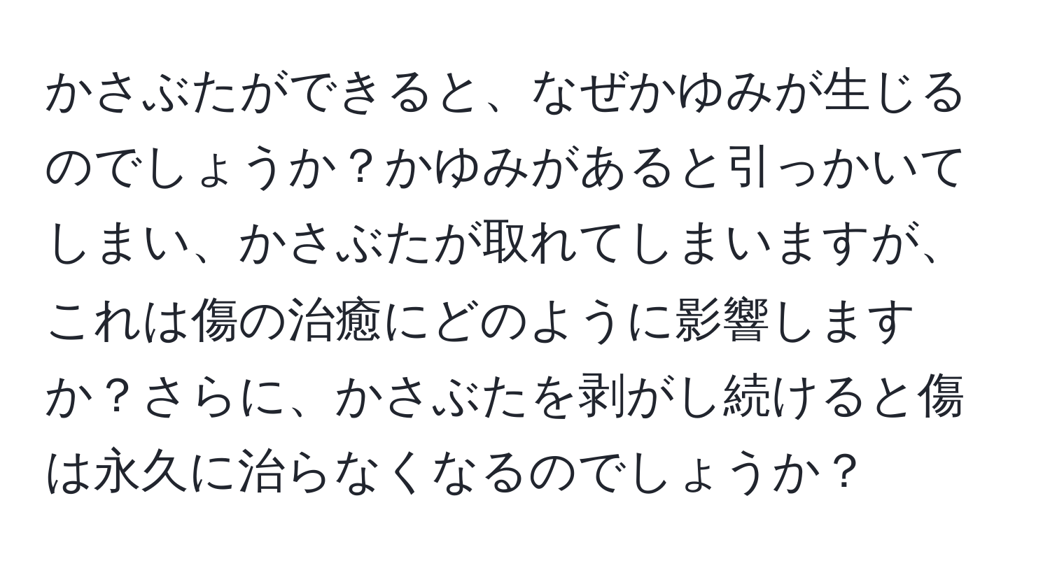 かさぶたができると、なぜかゆみが生じるのでしょうか？かゆみがあると引っかいてしまい、かさぶたが取れてしまいますが、これは傷の治癒にどのように影響しますか？さらに、かさぶたを剥がし続けると傷は永久に治らなくなるのでしょうか？