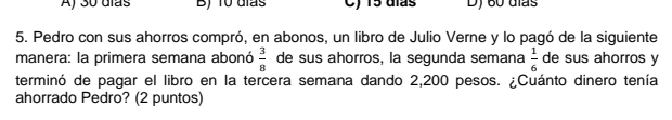 Aj 30 días B) 10 días C) 15 días D) 60 días
5. Pedro con sus ahorros compró, en abonos, un libro de Julio Verne y lo pagó de la siguiente
manera: la primera semana abonó  3/8  de sus ahorros, la segunda semana  1/6  de sus ahorros y
terminó de pagar el libro en la tercera semana dando 2,200 pesos. ¿Cuánto dinero tenía
ahorrado Pedro? (2 puntos)