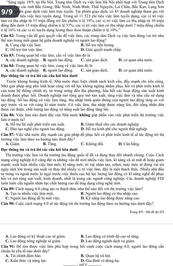 Sáng ngày 19/9, tại Hà Nội, Trung tâm Dịch vụ việc làm Hà Nội phối hợp với Trung tâm Dịch
lìm các tinh Bắc Giang, Bắc Ninh, Ninh Bình, Thái Nguyên, Lai Châu, Bắc Kạn, Lạng Sơn
9/9  phiên giao dịch việc làm trực tuyển. Tại phiên giao dịch, có 83 doanh nghiệp tham gia với
tiêu việc làm tuyển dụng. Trong số 11 523 chi tiêu việc làm tuyển dụng, các vị trí việc
làm có thu nhập từ 15 triệu đồng trở lên chiếm tỉ lệ 19%, các vị trí việc làm có thu nhập từ 10 triệu
đồng đến dưới 15 triệu đồng chiếm ti lệ 37%, các vị trí việc làm có thu nhập dưới 7 triệu đồng chiếm
ti lệ 16% và các vị trí tuyển dụng lương theo thoả thuận chiếm ti lệ 10%.''
Câu 82: Trong vấn đề giải quyết vấn đề việc làm, các trung tâm Dịch vụ việc làm đóng vai trò như
thế nào trong mối quan hệ giữa doanh nghiệp và người lao động?
A. Cung cấp việc làm. B. Hỗ trợ tiền lương.
C. Hỗ trợ tìm việc làm. D. Giải quyết tranh chấp.
Câu 83: Trong quan hệ việc làm, cầu về việc làm đó là
A. các doanh nghiệp. B. người lao động. C. sản giao dịch. D. cơ quan nhà nước.
Câu 84: Trong quan hệ việc làm, cung về việc làm đó là
A. các doanh nghiệp. B. người lao động. C. sản giao dịch. D. cơ quan nhà nước.
Đọc thông tin và trả lời các câu hồi bên dưới
Trước khủng hoảng kinh tế, Nhà nước thực hiện chính sách kích cầu, đẩy mạnh chi tiêu công.
Nhờ giải pháp ứng phó linh hoạt cùng với nỗ lực không ngừng nhằm phục hồi và phát triển kinh tế
của toàn hệ thống chính trị, từ trung ương đến địa phương, hầu hết các hoạt động sản xuất kinh
doanh được phục hồi. Doanh nghiệp mở rộng quy mô sản xuất, tăng việc làm và nhu cầu sử dụng
lao động. Số lao động có việc làm tăng, thu nhập bình quân tháng của người lao động tăng so với
quý trước và so với cùng kì năm trước. Có việc làm, thu nhập được nâng lên, đời sống nhân dân
được cải thiện, chất lượng lao động và năng suất lao động tăng lên.
Câu 86: Việc làm nào dưới đây của Nhà nước không góp phần vào việc phát triển thị trường việc
làm ở nước ta?
A. Hỗ trợ lãi suất phát triển sản xuất. B. Giảm thuế cho các doanh nghiệp.
C. Đào tạo nghề cho người lao động. D. Hỗ trợ kinh phí cho người thất nghiệp
Câu 87: Việc nhà nước đầy mạnh các giải pháp để phục hồi và phát triển kinh tế sẽ tác động tới thị
trường việc làm theo xu hướng nào dưới đây?
A. Giảm. B. Tăng. C. Không đổi. D. Cân bằng.
Đọc thông tin và trả lời các câu hỏi bên dưới
Thị trường việc làm và thị trường lao động quốc tế đã và đang thay đổi nhanh chóng. Cuộc Cách
mạng công nghiệp 4.0 cũng đặt ra những vấn đề mới nhiều việc làm, kĩ năng cũ sẽ mất đi hoặc giảm
mạnh; xuất hiện nhiều việc làm mới, kĩ năng mới; trí tuệ nhân tạo, robot, máy móc sẽ đóng vai trò
ngày một lớn trong sản xuất và thay thế nhiều vị trí việc làm, đây là một thách thức. Nhiều nhà đầu
tư trong và ngoài nước lo ngại trước việc thiếu cục bộ lực lượng lao động có kĩ năng nghề để phục
hồi và mở rộng sản xuất, kinh doanh, nhất là trong các ngành công nghiệp. Các doanh nghiệp FDI
luôn luôn cần nguồn nhân lực chất lượng cao để ứng dụng công nghệ mới.
Câu 89: Cách mạng 4.0 cũng tạo ra thách thức như thế nào đổi với thị trường việc làm?
A. Tạo ra nhiều việc làm mới. B. Người lao động có thu nhập cao.
C. Người lao động dễ bị mất việc. D. Kỹ năng lao động được nâng cao.
Câu 90: Cuộc cách mạng 4.0 sẽ tác động tới thị trường lao động theo xu hướng nào dưới đây?
Trang 8/9 - Mã đề thi DT
A. Lao động có kỹ thuật cao sẽ giảm. B. Lao động có trình độ cao sẽ tăng.
C. Lao động nông nghiệp sẽ giảm. D. Lao động ngành dịch vụ giảm.
Câu 91: Để tìm được việc làm phù hợp trong bối cảnh cuộc cách mạng 4.0, người lao động cần
chuẩn bị yếu tố nào dưới đây?
A. Tài chính đảm bảo. B. Quan hệ xã hội.
C. Kiến thức và năng lực. D. Gia đình và dòng họ.
hét