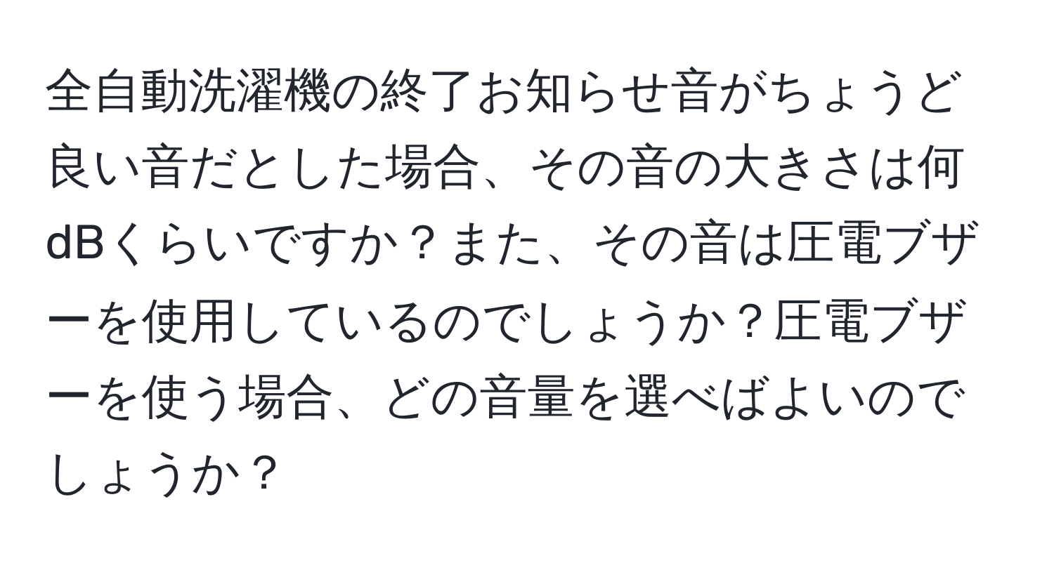 全自動洗濯機の終了お知らせ音がちょうど良い音だとした場合、その音の大きさは何dBくらいですか？また、その音は圧電ブザーを使用しているのでしょうか？圧電ブザーを使う場合、どの音量を選べばよいのでしょうか？