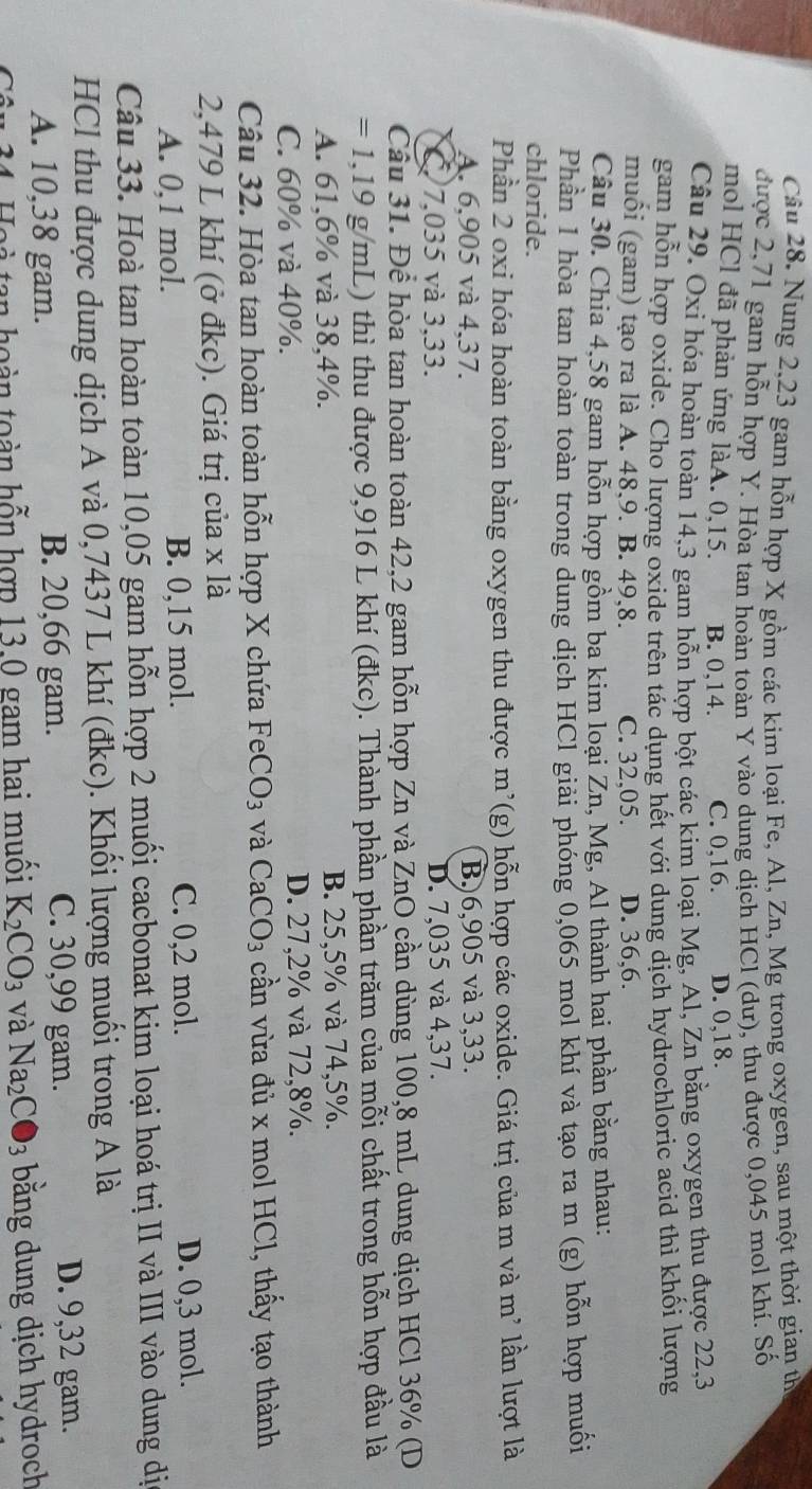 Nung 2,23 gam hỗn hợp X gồm các kim loại Fe, Al, Zn, Mg trong oxygen, sau một thời gian th
được 2,71 gam hỗn hợp Y. Hòa tan hoàn toàn Y vào dung dịch HCl (dư), thu được 0,045 mol khí. Số
mol HCl đã phản ứng làA. 0,15. B. 0,14. C. 0,16. D. 0,18.
Câu 29. Oxi hóa hoàn toàn 14,3 gam hỗn hợp bột các kim loại Mg, Al, Zn bằng oxygen thu được 22,3
gam hỗn hợp oxide. Cho lượng oxide trên tác dụng hết với dung dịch hydrochloric acid thì khối lượng
muồi (gam) tạo ra là A. 48,9. B. 49,8. C. 32,05. D. 36,6.
Câu 30. Chia 4,58 gam hỗn hợp gồm ba kim loại Zn, Mg, Al thành hai phần bằng nhau:
Phần 1 hòa tan hoàn toàn trong dung dịch HCl giải phóng 0,065 mol khí và tạo ra m (g) hỗn hợp muối
chloride.
Phần 2 oxi hóa hoàn toàn bằng oxygen thu được m’(g) hỗn hợp các oxide. Giá trị của m và m² lần lượt là
A. 6,905 và 4,37. B.)6,905 và 3,33.
C. 7,035 và 3,33. D. 7,035 và 4,37.
Cầu 31. Để hòa tan hoàn toàn 42,2 gam hỗn hợp Zn và ZnO cần dùng 100,8 mL dung dịch HCl 36% (D
=1,19g/mL ) thì thu được 9,916 L khí (đkc). Thành phần phần trăm của mỗi chất trong hỗn hợp đầu là
A. 61,6% và 38,4%. B. 25,5% và 74,5%.
C. 60% và 40%. D. 27,2% và 72,8%.
Câu 32. Hòa tan hoàn toàn hỗn hợp X chứa 1^(-1)6 CO_3 và CaCO_3 cần vừa đủ x mol HCl, thấy tạo thành
2,479 L khí (ở đkc). Giá trị của x là
A. 0,1 mol. B. 0,15 mol. C. 0,2 mol. D. 0,3 mol.
Câu 33. Hoà tan hoàn toàn 10,05 gam hỗn hợp 2 muối cacbonat kim loại hoá trị II và III vào dung dị
HCl thu được dung dịch A và 0,7437 L khí (đkc). Khối lượng muối trong A là
A. 10,38 gam. B. 20,66 gam.
C. 30,99 gam. D. 9,32 gam.
Hoà tan hoàn toàn hỗn hợp 13.0 gam hai muối K_2CO_3 và Na_2CO_3 bằng dung dịch hydroch