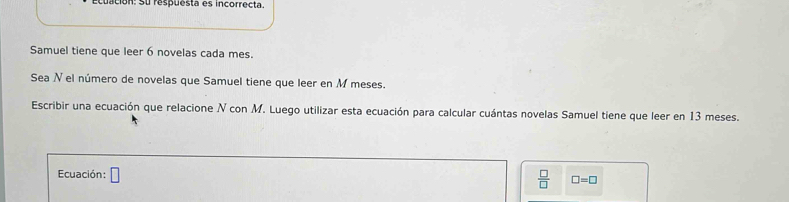 cuación: Su respuesta es incorrecta. 
Samuel tiene que leer 6 novelas cada mes. 
Sea N el número de novelas que Samuel tiene que leer en M meses. 
Escribir una ecuación que relacione N con M. Luego utilizar esta ecuación para calcular cuántas novelas Samuel tiene que leer en 13 meses. 
Ecuación: □
 □ /□   □ =□